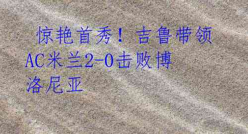 惊艳首秀!吉鲁带领AC米兰2-0击败博洛尼亚