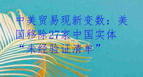 中美贸易现新变数：美国移除27家中国实体“未经验证清单” 