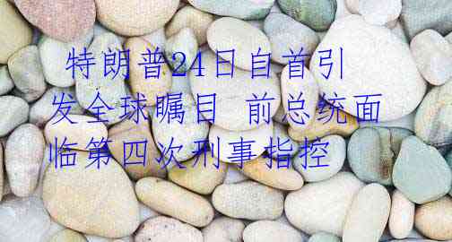 特朗普24日自首引发全球瞩目 前总统面临第四次刑事指控