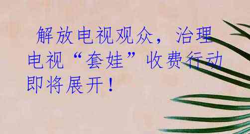 解放电视观众,治理电视“套娃”收费行动即将展开!