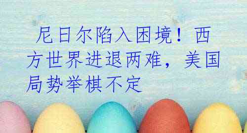尼日尔陷入困境!西方世界进退两难,美国局势举棋不定