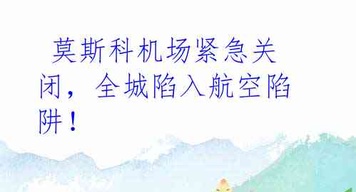 莫斯科机场紧急关闭,全城陷入航空陷阱!