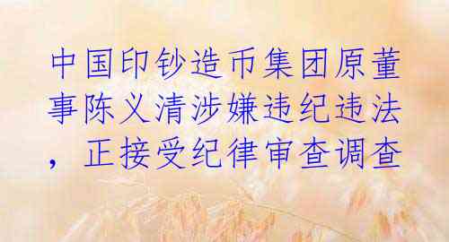 中国印钞造币集团原董事陈义清涉嫌违纪违法,正接受纪律审查调查