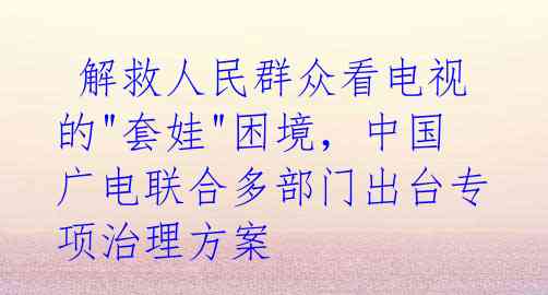  解救人民群众看电视的"套娃"困境，中国广电联合多部门出台专项治理方案 