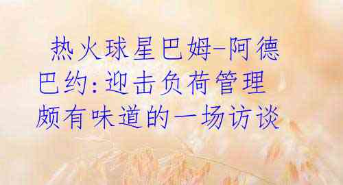 热火球星巴姆-阿德巴约:迎击负荷管理 颇有味道的一场访谈