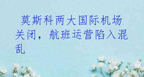 莫斯科两大国际机场关闭,航班运营陷入混乱