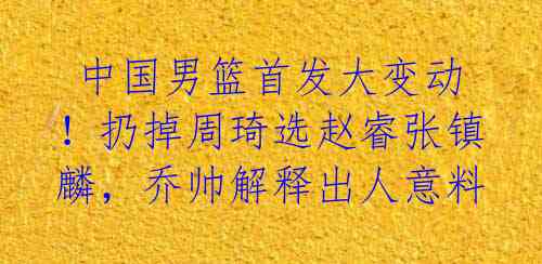 中国男篮首发大变动!扔掉周琦选赵睿张镇麟,乔帅解释出人意料