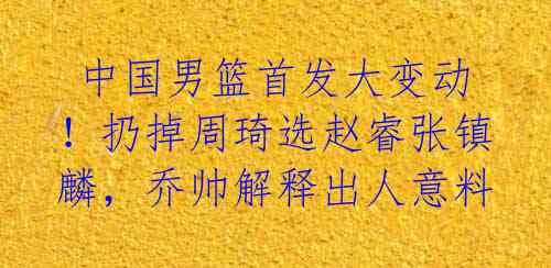  中国男篮首发大变动！扔掉周琦选赵睿张镇麟，乔帅解释出人意料 