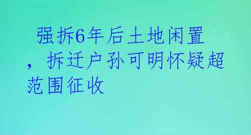  强拆6年后土地闲置，拆迁户孙可明怀疑超范围征收 