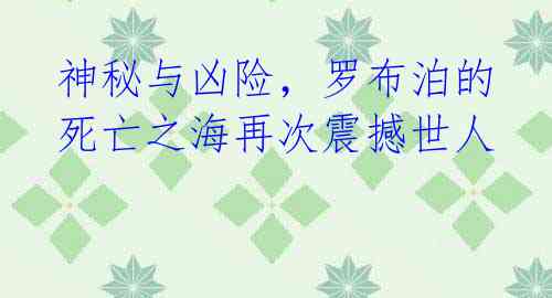 神秘与凶险,罗布泊的死亡之海再次震撼世人