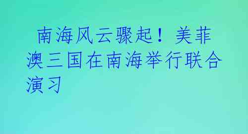 南海风云骤起!美菲澳三国在南海举行联合演习