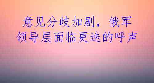  意见分歧加剧，俄军领导层面临更迭的呼声 