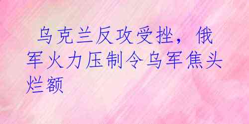 乌克兰反攻受挫,俄军火力压制令乌军焦头烂额