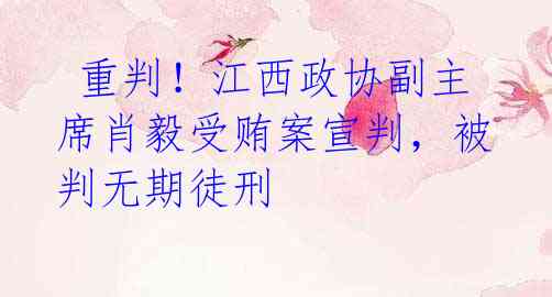 重判!江西政协副主席肖毅受贿案宣判,被判无期徒刑