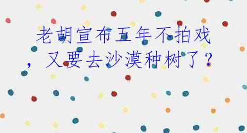老胡宣布五年不拍戏,又要去沙漠种树了?
