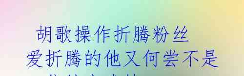 胡歌操作折腾粉丝 爱折腾的他又何尝不是一位绅士戏精?