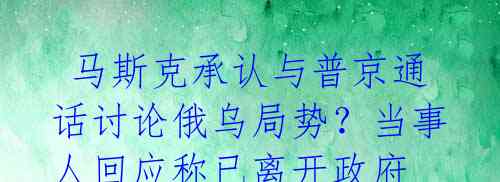 马斯克承认与普京通话讨论俄乌局势?当事人回应称已离开政府