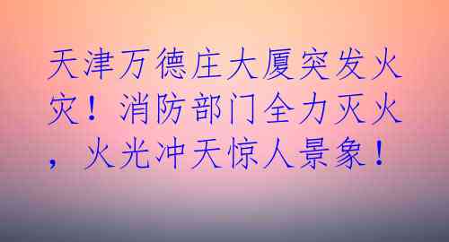 天津万德庄大厦突发火灾！消防部门全力灭火，火光冲天惊人景象！ 