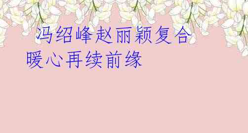 冯绍峰赵丽颖复合 暖心再续前缘