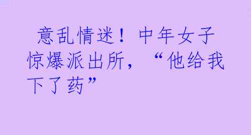 意乱情迷!中年女子惊爆派出所,“他给我下了药”