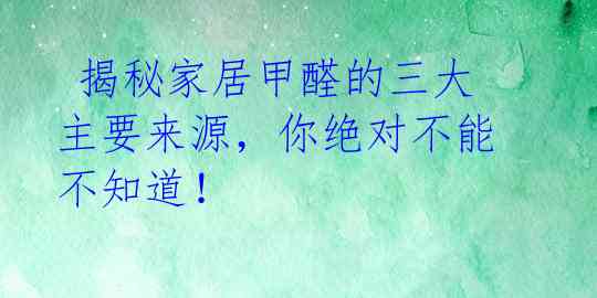  揭秘家居甲醛的三大主要来源，你绝对不能不知道！ 