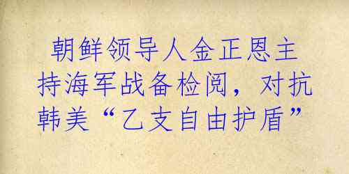  朝鲜领导人金正恩主持海军战备检阅，对抗韩美“乙支自由护盾” 