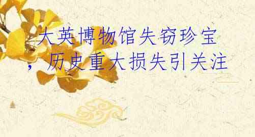 大英博物馆失窃珍宝,历史重大损失引关注