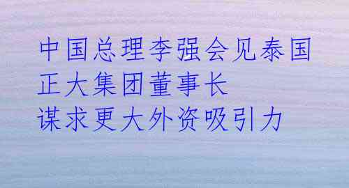 中国总理李强会见泰国正大集团董事长 谋求更大外资吸引力