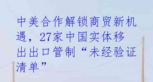 中美合作解锁商贸新机遇,27家中国实体移出出口管制“未经验证清单”