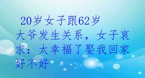 20岁女子跟62岁大爷发生关系,女子哀求:太幸福了娶我回家好不好