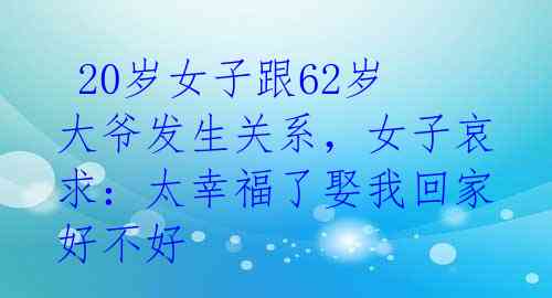  20岁女子跟62岁大爷发生关系，女子哀求：太幸福了娶我回家好不好 