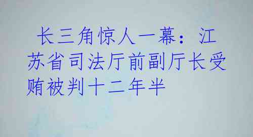  长三角惊人一幕：江苏省司法厅前副厅长受贿被判十二年半 