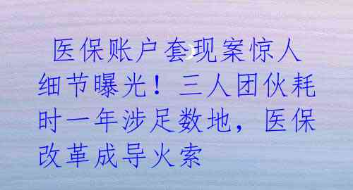  医保账户套现案惊人细节曝光！三人团伙耗时一年涉足数地，医保改革成导火索 