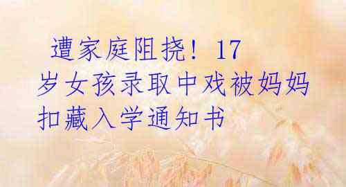 遭家庭阻挠! 17岁女孩录取中戏被妈妈扣藏入学通知书