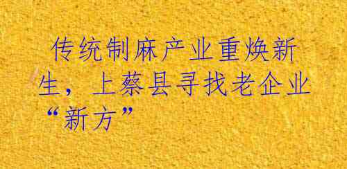 传统制麻产业重焕新生,上蔡县寻找老企业“新方”
