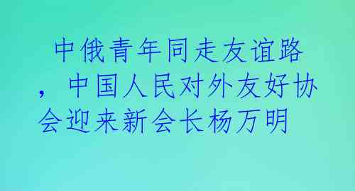  中俄青年同走友谊路，中国人民对外友好协会迎来新会长杨万明 