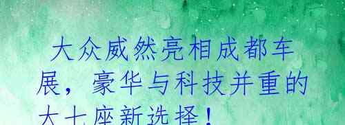 大众威然亮相成都车展,豪华与科技并重的大七座新选择!