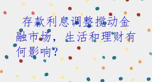  存款利息调整搅动金融市场，生活和理财有何影响？ 