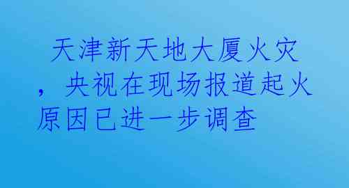  天津新天地大厦火灾，央视在现场报道起火原因已进一步调查 