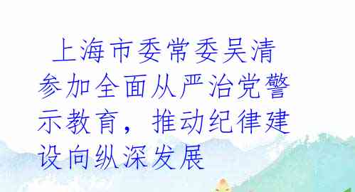 上海市委常委吴清参加全面从严治党警示教育,推动纪律建设向纵深发展