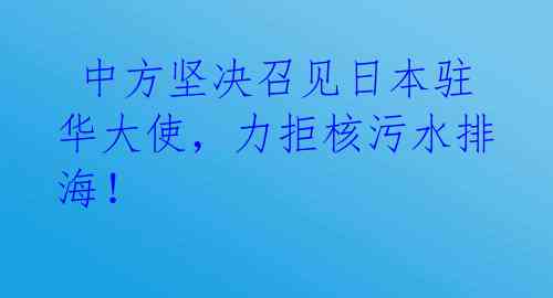  中方坚决召见日本驻华大使，力拒核污水排海！ 