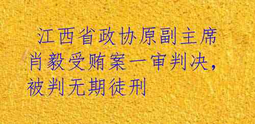  江西省政协原副主席肖毅受贿案一审判决，被判无期徒刑 