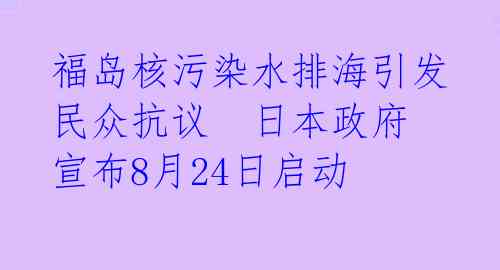 福岛核污染水排海引发民众抗议  日本政府宣布8月24日启动 