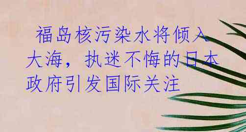 福岛核污染水将倾入大海,执迷不悔的日本政府引发国际关注
