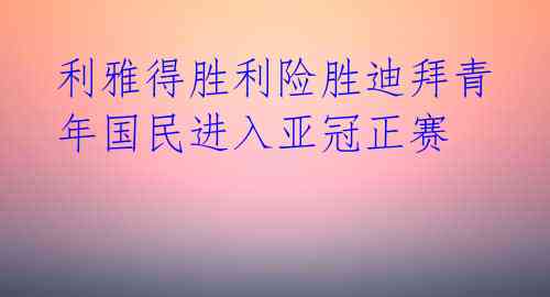 利雅得胜利险胜迪拜青年国民进入亚冠正赛 