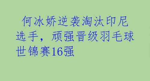  何冰娇逆袭淘汰印尼选手，顽强晋级羽毛球世锦赛16强 