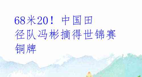 68米20！中国田径队冯彬摘得世锦赛铜牌 