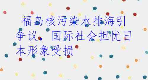 福岛核污染水排海引争议,国际社会担忧日本形象受损