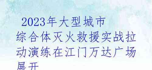  2023年大型城市综合体灭火救援实战拉动演练在江门万达广场展开 