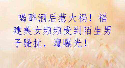 喝醉酒后惹大祸!福建美女频频受到陌生男子骚扰,遭曝光!
